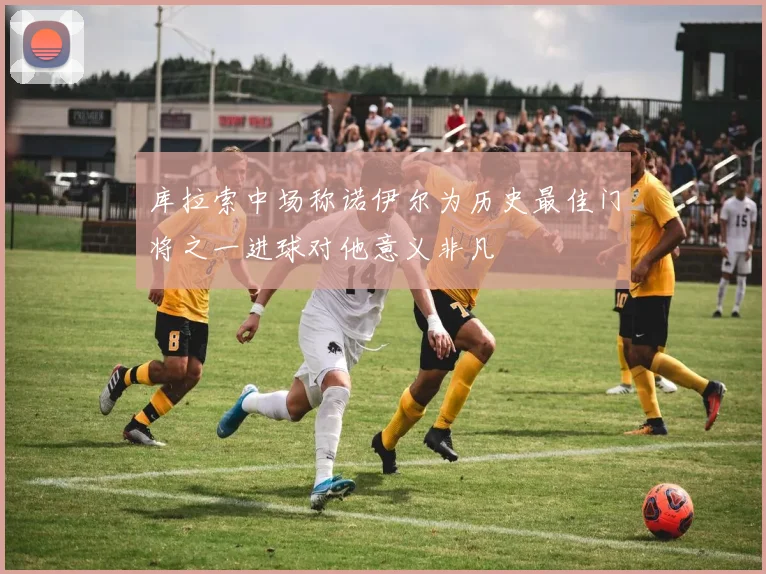 库拉索中场称诺伊尔为历史最佳门将之一进球对他意义非凡