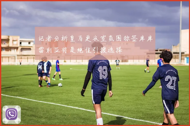 记者分析皇马更衣室氛围称签库库雷利亚将是绝佳引援选择