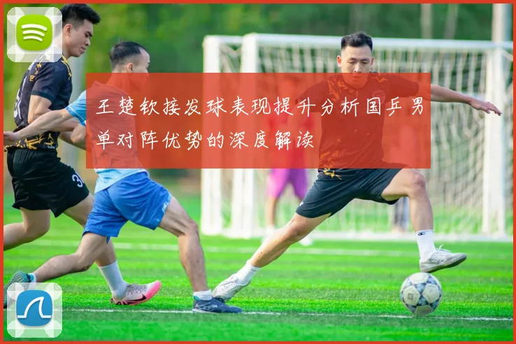 王楚钦接发球表现提升分析国乒男单对阵优势的深度解读